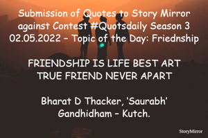 Submission of Quotes to Story Mirror against Contest #Quotsdaily Season 3
02.05.2022 – Topic of the Day: Friednship

FRIENDSHIP IS LIFE BEST ART
TRUE FRIEND NEVER APART

Bharat D Thacker, ‘Saurabh’
Gandhidham – Kutch.