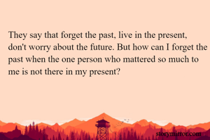 They say that forget the past, live in the present, don't worry about the future. But how can I forget the past when the one person who mattered so much to me is not there in my present?