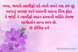 પપ્પા, જ્યારે તકલીફો પડે ત્યારે તમને યાદ કરું છું,
આપનું સ્મરણ અને આપની યાદના ચિત્ર ફોટા ને જોઈ ને તકલીફો સહન કરવાની શક્તિ તેમજ માર્ગદર્શન પ્રાપ્ત થાય છે.
@ કૌશિક દવે