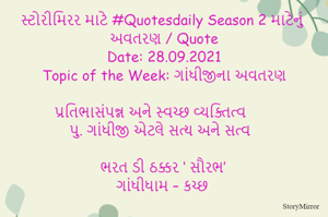સ્ટોરીમિરર માટે #Quotesdaily Season 2 માટેનું અવતરણ / Quote
Date: 28.09.2021
Topic of the Week: ગાંધીજીના અવતરણ

પ્રતિભાસંપન્ન અને સ્વચ્છ વ્યક્તિત્વ 
પુ. ગાંધીજી એટલે સત્ય અને સત્વ

ભરત ડી ઠક્કર ‘ સૌરભ’
ગાંધીધામ – કચ્છ
