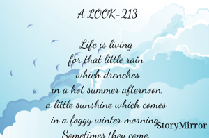 A LOOK-213

Life is living 
for that little rain 
which drenches
in a hot summer afternoon,
a little sunshine which comes 
in a foggy winter morning. 
Sometimes they come, 
sometimes they do not. 
One has to live with it.

Smruti Ranjan Mohanty©