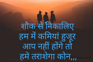 शौक से निकालिए 
हम में कमियां हुजूर 
आप नहीं होंगे तो 
हमे तराशेगा कोन,,,