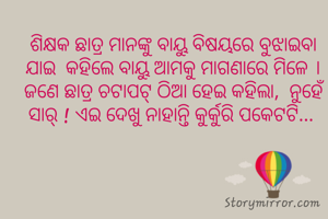 ଶିକ୍ଷକ ଛାତ୍ର ମାନଙ୍କୁ ବାୟୁ ବିଷୟରେ ବୁଝାଇବା ଯାଇ  କହିଲେ ବାୟୁ ଆମକୁ ମାଗଣାରେ ମିଳେ । ଜଣେ ଛାତ୍ର ଚଟାପଟ୍ ଠିଆ ହେଇ କହିଲା,  ନୁହେଁ ସାର୍ ! ଏଇ ଦେଖୁ ନାହାନ୍ତି କୁର୍କୁରି ପକେଟଟି... 