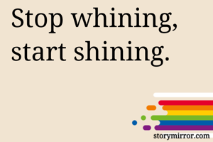 Stop whining, start shining.