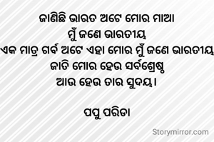 ଜାଣିଛି ଭାରତ ଅଟେ ମୋର ମାଆ
ମୁଁ ଜଣେ ଭାରତୀୟ
ଏକ ମାତ୍ର ଗର୍ବ ଅଟେ ଏହା ମୋର ମୁଁ ଜଣେ ଭାରତୀୟ
ଜାତି ମୋର ହେଉ ସର୍ବଶ୍ରେଷ୍ଠ
ଆଉ ହେଉ ତାର ସୁଦୟ।

ପପୁ ପରିଡା