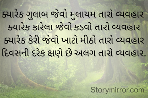 ક્યારેક ગુલાબ જેવો મુલાયમ તારો વ્યવહાર 
ક્યારેક કારેલા જેવો કડવો તારો વ્યવહાર
ક્યારેક કેરી જેવો ખાટો મીઠો તારો વ્યવહાર
દિવસની દરેક ક્ષણે છે અલગ તારો વ્યવહાર.
