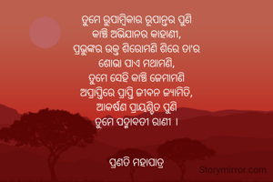 ତୁମେ ରୁପାମ୍ବିକାର ରୂପାନ୍ତର ପୁଣି
କାଞ୍ଚି ଅଭିଯାନର କାହାଣୀ,
ପ୍ରଭୁଙ୍କର ଉକ୍ତ ଶିରୋମଣି ଶିରେ ତା'ର
ଶୋଭା ପାଏ ମଥାମଣି,
ତୁମେ ସେହି କାଞ୍ଚି ଜେମାମଣି
ଅପ୍ରାପ୍ତିରେ ପ୍ରାପ୍ତି ଜୀବନ ଜ୍ୟାମିତି,
ଆକର୍ଷଣ ପ୍ରାୟଶ୍ଚିତ ପୁଣି
ତୁମେ ପଦ୍ମାବତୀ ରାଣୀ ।


ପ୍ରଣତି ମହାପାତ୍ର