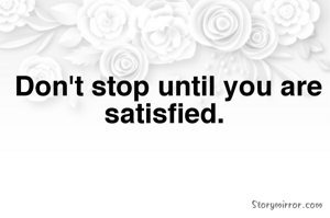 Don't stop until you are satisfied. 