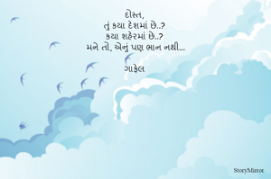 દોસ્ત,
તું કયા દેશમાં છે..? 
કયા શહેરમાં છે..? 
મને તો, એનું પણ ભાન નથી...

ગાફેલ 