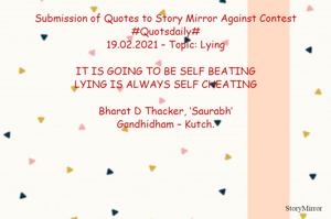 Submission of Quotes to Story Mirror Against Contest #Quotsdaily#
19.02.2021 – Topic: Lying

IT IS GOING TO BE SELF BEATING
LYING IS ALWAYS SELF CHEATING

Bharat D Thacker, ‘Saurabh’
Gandhidham – Kutch.
