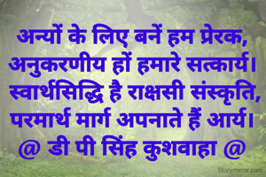 अन्यों के लिए बनें हम प्रेरक,
अनुकरणीय हों हमारे सत्कार्य।
 स्वार्थसिद्धि है राक्षसी संस्कृति,
परमार्थ मार्ग अपनाते हैं आर्य।
@ डी पी सिंह कुशवाहा @