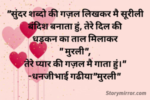 "सुंदर शब्दो की गज़ल लिखकर मै सूरीली बंदिश बनाता हुं, तेरे दिल की
धड़कन का ताल मिलाकर
" मुरली",
तेरे प्यार की गज़ल मै गाता हुं।"
-धनजीभाई गढीया"मुरली" 