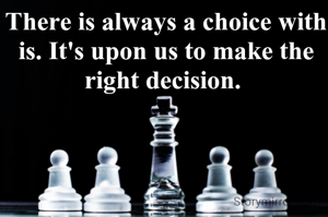 There is always a choice with is. It's upon us to make the right decision. 