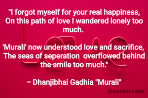 "I forgot myself for your real happiness,
On this path of love I wandered lonely too much. 

'Murali' now understood love and sacrifice, 
The seas of seperation  overflowed behind the smile too much."

- Dhanjibhai Gadhia "Murali"