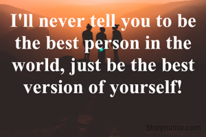 I'll never tell you to be the best person in the world, just be the best version of yourself!