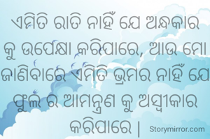 ଏମିତି ରାତି ନାହିଁ ଯେ ଅନ୍ଧକାର କୁ ଉପେକ୍ଷା କରିପାରେ, ଆଉ ମୋ ଜାଣିବାରେ ଏମିତି ଭ୍ରମର ନାହିଁ ଯେ ଫୁଲ ର ଆମନ୍ତ୍ରଣ କୁ ଅସ୍ବୀକାର କରିପାରେ |

ଇପ୍ସିତ ଆକାଶ
ସୌଭାଗିନୀ ପରିଡା 




