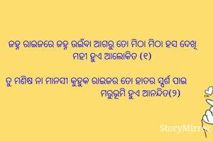 ଜହ୍ନ ରାଇଜରେ ଜହ୍ନ ଉଇଁବା ଆଗରୁ ତୋ ମିଠା ମିଠା ହସ ଦେଖି
        ମହୀ ହୁଏ ଆଲୋକିତ (୧)

ତୁ ମଣିଷ ନା ମାନସୀ କୁହୁକ ରାଇଜର ତୋ ହାତର ସ୍ପର୍ଶ ପାଇ                                     ମରୁଭୂମି ହୁଏ ଆନନ୍ଦିତ(୨)