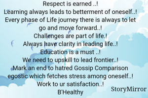 Respect is earned ..!
Learning always leads to betterment of oneself..!
Every phase of Life journey there is always to let go and move forward..!
Challenges are part of life.!
Always have clarity in leading life..!
Education is a must ..!
We need to upskill to lead frontier..!
Mark an end to hatred Gossip Comparison egostic which fetches stress among oneself..!
Work to ur satisfaction..!
B'Healthy