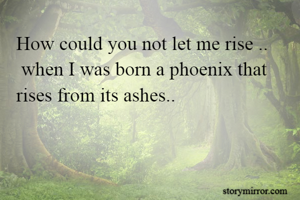 How could you not let me rise ..
 when I was born a phoenix that rises from its ashes..