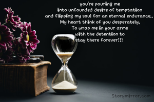 you're pouring me
into unfounded desire of temptation
and flipping my soul for an eternal endurance.. 
My heart think of you desperately,
To wrap me in your arms
with the detention to
stay there forever!!! 
