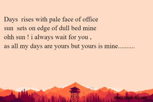 Days  rises with pale face of office
sun  sets on edge of dull bed mine
ohh sun ! i always wait for you ,
as all my days are yours but yours is mine..........