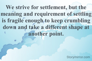 We strive for settlement, but the meaning and requirement of settling is fragile enough to keep crumbling down and take a different shape at another point.