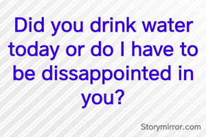 Did you drink water today or do I have to be dissappointed in you?