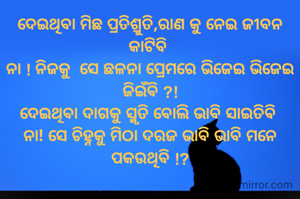 ଦେଇଥିବା ମିଛ ପ୍ରତିଶ୍ରୁତି,ରାଣ କୁ ନେଇ ଜୀବନ କାଟିବି 
ନା ! ନିଜକୁ  ସେ ଛଳନା ପ୍ରେମରେ ଭିଜେଇ ଭିଜେଇ ଜିଇଁବି ?!
ଦେଇଥିବା ଦାଗକୁ ସ୍ମୃତି ବୋଲି ଭାବି ସାଇତିଵି 
ନା! ସେ ଚିହ୍ନକୁ ମିଠା ଦରଜ ଭାବି ଭାବି ମନେ ପକଉଥିବି !?