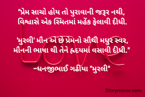 "પ્રેમ સાચો હોય તો પુરાવાની જરૂર નથી, 
વિશ્વાસે એક સ્મિતમાં મહેંક ફેલાવી દીધી.

'મુરલી' મૌન એ છે પ્રેમનો સૌથી મધુર સ્વર,
મૌનની ભાષા થી તેને હ્રદયમાં વસાવી દીધી." 

-ધનજીભાઈ ગઢીયા "મુરલી" 