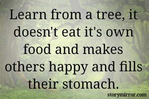 Learn from a tree, it doesn't eat it's own food and makes others happy and fills their stomach.