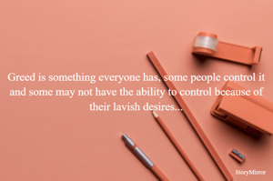 Greed is something everyone has, some people control it and some may not have the ability to control because of their lavish desires...