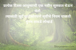 प्रत्येक दिवस आयुष्याची एक नवीन सुरुवात घेऊन येतो.
त्यासाठी सूर्य काटेकोरपणे सृष्टीचे नियम पाळतो
© पूनम तावडे लोखंडे

