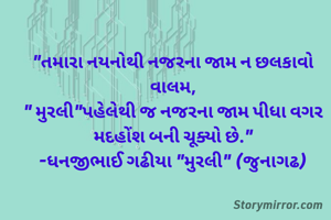 "તમારા નયનોથી નજરના જામ ન છલકાવો વાલમ,
" મુરલી"પહેલેથી જ નજરના જામ પીધા વગર મદહોંશ બની ચૂક્યો છે."
-ધનજીભાઈ ગઢીયા "મુરલી" (જુનાગઢ)