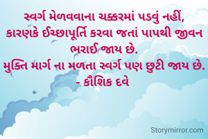 સ્વર્ગ મેળવવાના ચક્કરમાં પડવું નહીં,
કારણકે ઈચ્છાપૂર્તિ કરવા જતાં પાપથી જીવન ભરાઈ જાય છે.
મુક્તિ માર્ગ ના મળતા સ્વર્ગ પણ‌ છુટી જાય છે.
- કૌશિક દવે 