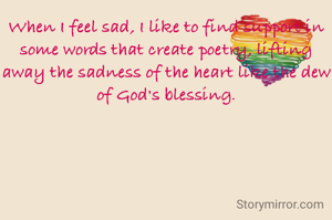 When I feel sad, I like to find support in some words that create poetry, lifting away the sadness of the heart like the dew of God's blessing.