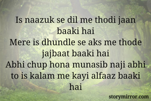 Is naazuk se dil me thodi jaan baaki hai
Mere is dhundle se aks me thode jajbaat baaki hai
Abhi chup hona munasib naji abhi to is kalam me kayi alfaaz baaki hai
