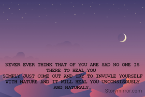 NEVER EVER THINK THAT OF YOU ARE SAD NO ONE IS THERE TO HEAL YOU 
SIMPLY JUST COME OUT AND TRY TO INVOVLE YOURSELF WITH NATURE AND IT WILL HEAL YOU UNCONSISOUSLY AND NATURALY.

