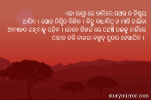 ଏହା ରାସ୍ତା ରେ ଚାଲିଲେ ପଥର ତ ନିଶ୍ଚୟ
 ଆସିବ । ଗୋଡ଼ ନିଶ୍ଚିତ ବିନ୍ଧିବ । କିନ୍ତୁ ବାଧାବିଘ୍ନ ନ ମାନି ଚାଲିବା ଅବ୍ୟାହତ ରଖିବାକୁ ପଡ଼ିବ । ତେବେ ଶିଖର ରେ ପହଞ୍ଚି ତଳକୁ ଚାହିଁଲେ ପାହାଡ ତଳି ନାଜରା ବହୁତ୍ ସୁନ୍ଦର ଦେଖାଯିବ । 