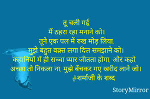 तू चली गई,
मैं ठहरा रहा मनाने को।
तूने एक पल में रुख मोड़ लिया,
मुझे बहुत वक़्त लगा दिल समझाने को।
कहानियों में ही सच्चा प्यार जीतता होगा, और कहो,
अच्छा तो निकला ना, मुझे बेंचकर गए खरीद लाने जो।
                     #शर्माजी के शब्द