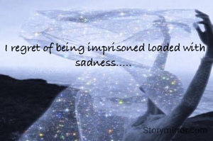 I regret of being imprisoned loaded with sadness..... 