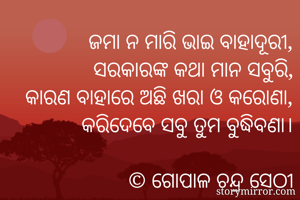 ଜମା ନ ମାରି ଭାଇ ବାହାଦୂରୀ,
ସରକାରଙ୍କ କଥା ମାନ ସବୁରି,
କାରଣ ବାହାରେ ଅଛି ଖରା ଓ କରୋଣା,
କରିଦେବେ ସବୁ ତୁମ ବୁଦ୍ଧିବଣା।

© ଗୋପାଳ ଚନ୍ଦ୍ର ସେଠୀ