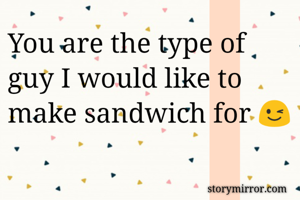 You are the type of guy I would like to make sandwich for 😉