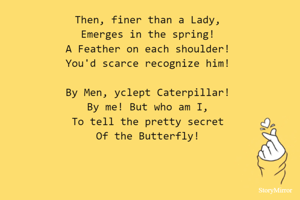 Then, finer than a Lady,
Emerges in the spring!
A Feather on each shoulder!
You'd scarce recognize him!

By Men, yclept Caterpillar!
By me! But who am I,
To tell the pretty secret
Of the Butterfly!