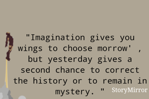 "Imagination gives you wings to choose morrow' , but yesterday gives a second chance to correct the history or to remain in mystery. "