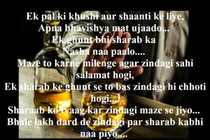 Ek pal ki khushi aur shaanti ke liye,
Apna bhavishya mat ujaado... 
Ek ghunt bhi sharab ka 
Nasha naa paalo.... 
Maze to karne milenge agar zindagi sahi salamat hogi,
Ek sharab ke ghunt se to bas zindagi hi chhoti hogi....
Sharaab ko tyaag kar zindagi maze se jiyo... 
Bhale lakh dard de zindagi par sharab kabhi naa piyo.... 
