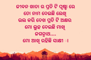 ଜୀବନ ଖାତା ର ପ୍ରତି ଟି ପୃଷ୍ଠା ରେ
ତୋ ନାମ ଦେଇଛି ଲେଖି 
ଭଲ କରି ଦେଖ ପ୍ରତି ଟି ଅକ୍ଷର 
ମୋ ଲୁହ ଦେଇଛି ମାଖି 
ଜଗନ୍ନାଥ....
ମୋ ଆଖି ରହିଛି ସାକ୍ଷୀ ା