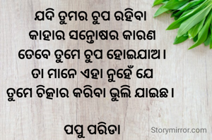 ଯଦି ତୁମର ଚୁପ ରହିବା 
କାହାର ସନ୍ତୋଷର କାରଣ
ତେବେ ତୁମେ ଚୁପ ହୋଇଯାଅ।
ତା ମାନେ ଏହା ନୁହେଁ ଯେ
ତୁମେ ଚିତ୍କାର କରିବା ଭୁଲି ଯାଇଛ। 

ପପୁ ପରିଡା