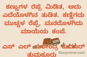 ಕಣ್ಣುಗಳ ರೆಪ್ಪೆ ಮಿಡಿತ, ಅದು ಎದೆಯೊಳಗಿನ ತುಡಿತ. ಕಣ್ಣಿಗದು ಮುಚ್ಚಳ ರೆಪ್ಪೆ, ಮನದೊಳಗಿದು ಮಾಯೆಯ ಕಂಪೆ.

ಎಸ್ ಎಲ್ ಸುರೇಂದ್ರ ಕುಮಾರ್ ತುಮಕೂರು 