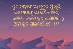 ତୁମ ଚାହାଣୀରେ ସୁରୁଜ ମୁଁ ଥିଲି
ମୋ ଚାହାଣୀରେ କଅଁଳ ଖରା,
କେମିତି କାହିଁକି ଜୁଆର ମାଡିଲା
ଆମ କୂଳ ପାଉନାହଁ ଧରା !!!