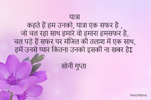  
यात्रा 
कहते हैं हम उनको, यात्रा एक सफर है , 
जो चल रहा साथ हमारे वो हमारा हमसफर है, 
चल पड़े हैं सफर पर मंजिल की तलाश में एक साथ, 
हमें उनसे प्यार कितना उनको इसकी ना खबर हैI 

सोनी गुप्ता 